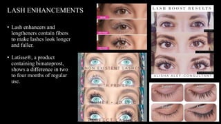 • Lash enhancers and
lengtheners contain fibers
to make lashes look longer
and fuller.
• Latisse®, a product
containing bimatoprost,
shows a difference in two
to four months of regular
use.
LASH ENHANCEMENTS
 