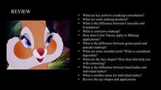 REVIEW
• What are key point to a makeup consultation?
• What are some makeup products?
• What is the difference between Concealer and
Foundation?
• What is corrective makeup?
• How does Color Theory apply to Makeup
applications?
• What is the difference between grease paint and
pancake makeup?
• What are some reusable tools? What is considered
deposable?
• What are the face shapes? How does that help you
with contouring?
• What is the difference between band lashes and
individual lashes?
• What is another name for individual lashes?
• Review the eye shapes and applications
 