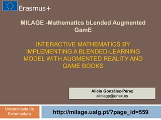 MILAGE -MathematIcs bLended Augmented
GamE
INTERACTIVE MATHEMATICS BY
IMPLEMENTING A BLENDED-LEARNING
MODEL WITH AUGMENTED REALITY AND
GAME BOOKS
http://milage.ualg.pt/?page_id=559
Alicia González-Pérez
aliciagp@unex.es
Universidade de
Extremadura
 