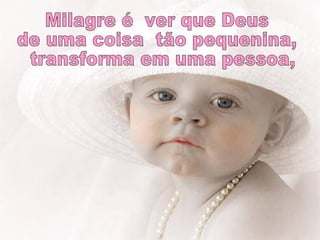 Milagre é  ver que Deus  de uma coisa  tão pequenina, transforma em uma pessoa,  