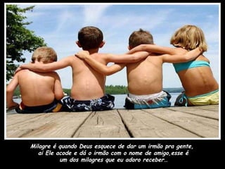 Milagre é quando Deus esquece de dar um irmão pra gente,  ai Ele acode e dá o irmão com o nome de amigo,esse é um dos milagres que eu adoro receber…   