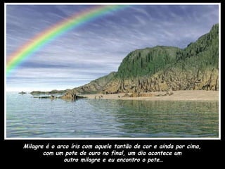 Milagre é o arco íris com aquele tantão de cor e ainda por cima,  com um pote de ouro no final, um dia acontece um  outro milagre e eu encontro o pote… 