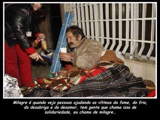 Milagre é quando vejo pessoas ajudando as vítimas da fome, do frio, do desabrigo e do desamor, tem gente que chama isso de solidariedade, eu chamo de milagre… 
