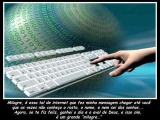 Milagre, é essa tal de internet que fez minha mensagem chegar até você que as vezes não conheço o rosto, o nome, e nem sei dos sonhos...  Agora, se te fiz feliz, ganhei o dia e o aval de Deus, e isso sim,  é um grande “milagre…” 