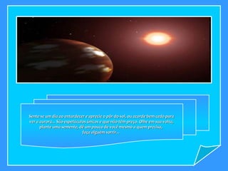 Sente-se um dia ao entardecer e aprecie o pôr-do-sol, ou acorde bem cedo para ver a aurora... São espetáculos únicos e que não têm preço. Olhe em sua volta, plante uma semente, dê um pouco de você mesmo a quem precisa,  faça alguém sorrir...  