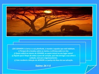 1)DO SENHOR é a terra e a sua plenitude, o mundo e aqueles que nele habitam.  2) Porque ele a fundou sobre os mares, e a firmou sobre os rios.  3) Quem subirá ao monte do SENHOR, ou quem estará no seu lugar santo?  4) Aquele que é limpo de mãos e puro de coração, que não entrega a sua alma à vaidade, nem jura enganosamente.  5) Este receberá a bênção do SENHOR e a justiça do Deus da sua salvação. Salmo 24:1-5  