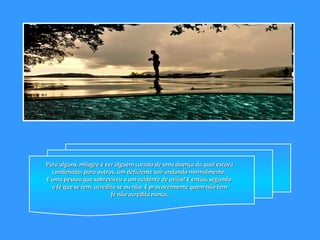 Para alguns, milagre é ver alguém curado de uma doença da qual estava condenado; para outros, um deficiente sair andando normalmente.  E uma pessoa que sobreviveu a um acidente de avião? E então, segundo  a fé que se tem, acredita-se ou não. E provavelmente quem não tem fé não acredita nunca.  