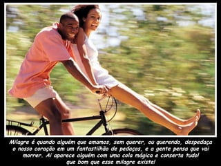 Milagre é quando alguém que amamos, sem querer, ou querendo, despedaça o nosso coração em um fantastilhão de pedaços, e a gente pensa que vai morrer. Ai aparece alguém com uma cola mágica e conserta tudo! que bom que esse milagre existe! 