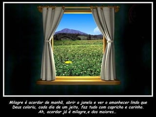 Milagre é acordar de manhã, abrir a janela e ver o amanhecer lindo que
 Deus coloriu, cada dia de um jeito, faz tudo com capricho e carinho.
               Ah, acordar já é milagre,e dos maiores…
 