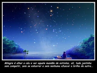 Milagre é olhar o céu e ver aquele mundão de estrelas, ali, tudo juntinha
sem competir, sem se esbarrar e sem nenhuma ofuscar o brilho da outra..
 