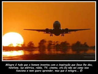 Milagre é tudo que o homem inventou com a inspiração que Deus lhe deu,
  telefone, luz elétrica, rádio, TV, cinema, etc.Eu não sei como isso
         funciona e nem quero aprender, mas que é milagre…. É!
 