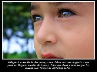 Milagre é a inocência das crianças que falam na cara da gente o que
pensam. Pequeno menino de 6 anos, falou que Deus é bom porque faz
               nuvens com formas de bichinhos fofos…
 