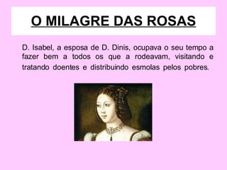 D. Isabel, a esposa de D. Dinis, ocupava o seu tempo a fazer bem a todos os que a rodeavam, visitando e tratando doentes e distribuindo esmolas pelos pobres.   O MILAGRE DAS ROSAS 