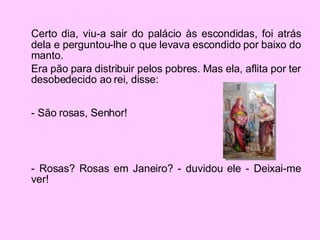 Certo dia, viu-a sair do palácio às escondidas, foi atrás dela e perguntou-lhe o que levava escondido por baixo do manto.  Era pão para distribuir pelos pobres. Mas ela, aflita por ter desobedecido ao rei, disse: - São rosas, Senhor! - Rosas? Rosas em Janeiro? - duvidou ele - Deixai-me ver!  