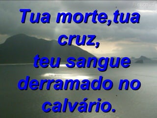 Tua morte,tua cruz, teu sangue derramado no calvário. 