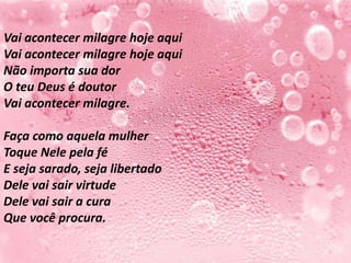 Vai acontecer milagre hoje aqui
Vai acontecer milagre hoje aqui
Não importa sua dor
O teu Deus é doutor
Vai acontecer milagre.

Faça como aquela mulher
Toque Nele pela fé
E seja sarado, seja libertado
Dele vai sair virtude
Dele vai sair a cura
Que você procura.
 