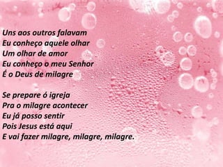 Uns aos outros falavam
Eu conheço aquele olhar
Um olhar de amor
Eu conheço o meu Senhor
É o Deus de milagre

Se prepare ó igreja
Pra o milagre acontecer
Eu já posso sentir
Pois Jesus está aqui
E vai fazer milagre, milagre, milagre.
 