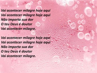 Vai acontecer milagre hoje aqui
Vai acontecer milagre hoje aqui
Não importa sua dor
O teu Deus é doutor
Vai acontecer milagre.

Vai acontecer milagre hoje aqui
Vai acontecer milagre hoje aqui
Não importa sua dor
O teu Deus é doutor
Vai acontecer milagre.
 
