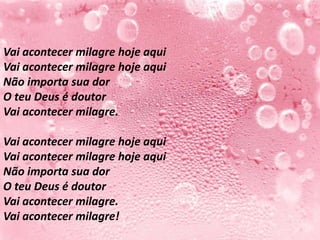 Vai acontecer milagre hoje aqui
Vai acontecer milagre hoje aqui
Não importa sua dor
O teu Deus é doutor
Vai acontecer milagre.

Vai acontecer milagre hoje aqui
Vai acontecer milagre hoje aqui
Não importa sua dor
O teu Deus é doutor
Vai acontecer milagre.
Vai acontecer milagre!
 