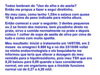 No meu caso, como tenho 1,55m e estava com quase 10 kg acima do peso indicado para minha altura.  Todos lembram do "Uso do alho e do azeite?  Então me propus a fazer e segui direitinho. Então comecei a usar o seguinte: 3 dentes pequenos ou 2 se forem dos maiores, bem picadinho direto no prato, sirvo a comida normalmente no prato e depois coloco 1 colher de sopa de azeite de oliva por cima de tudo e como com muito apetite. Meu resultado: Iniciei o tratamento em 14/07/06, em 2 meses  eu emagreci 6.800 kg e no dia 23/10/06 voltei na minha endocrinologista e ela boquiaberta me informou que teria que alterar a dosagem do meu remédio para o hipotireoidismo, pois meu TSH que era 9,20 baixou para 0,09 quando a taxa considerada normal, em um organismo que a tireóide funciona normal vai de 0,27 a 4,20 mUi. 