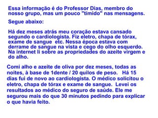 Essa informação é do Professor Dias, membro do nosso grupo, mas um pouco "tímido" nas mensagens. Segue abaixo:  Há dez meses atrás meu coração estava cansado segundo o cardiologista. Fiz eletro, chapa de tórax, exame de sangue  etc. Nessa época estava com derrame de sangue na vista e cego do olho esquerdo.  Na internet li sobre as propriedades do azeite virgem e do alho.  Comi alho e azeite de oliva por dez meses, todas as noites, à base de 1dente / 20 quilos de peso.   Há 15 dias fui de novo ao cardiologista. O médico solicitou o eletro, chapa de tórax e exame de sangue.  Levei os resultados ao médico do seguro de saúde. Ele me segurou mais do que 30 minutos pedindo para explicar o que havia feito.    
