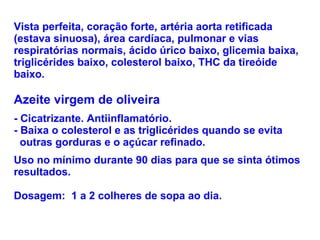 Vista perfeita, coração forte, artéria aorta retificada (estava sinuosa), área cardíaca, pulmonar e vias respiratórias normais, ácido úrico baixo, glicemia baixa, triglicérides baixo, colesterol baixo, THC da tireóide baixo. Azeite virgem de oliveira - Cicatrizante. Antiinflamatório.  - Baixa o colesterol e as triglicérides quando se evita    outras gorduras e o açúcar refinado.  Uso no mínimo durante 90 dias para que se sinta ótimos resultados. Dosagem:  1 a 2 colheres de sopa ao dia. 