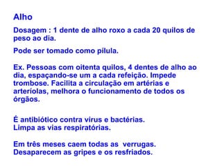 Alho Dosagem : 1 dente de alho roxo a cada 20 quilos de peso ao dia. Pode ser tomado como pílula. Ex. Pessoas com oitenta quilos, 4 dentes de alho ao dia, espaçando-se um a cada refeição. Impede trombose. Facilita a circulação em artérias e arteríolas, melhora o funcionamento de todos os órgãos. É antibiótico contra vírus e bactérias.  Limpa as vias respiratórias.  Em três meses caem todas as  verrugas. Desaparecem as gripes e os resfriados. 