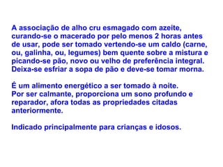 A associação de alho cru esmagado com azeite, curando-se o macerado por pelo menos 2 horas antes de usar, pode ser tomado vertendo-se um caldo (carne, ou, galinha, ou, legumes) bem quente sobre a mistura e picando-se pão, novo ou velho de preferência integral. Deixa-se esfriar a sopa de pão e deve-se tomar morna.  É um alimento energético a ser tomado à noite.  Por ser calmante, proporciona um sono profundo e reparador, afora todas as propriedades citadas anteriormente. Indicado principalmente para crianças e idosos. 