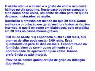 O azeite atenua o cheiro e o gosto do alho e não deixa hálitos no dia seguinte. Neste caso pode-se esmagar o alho como dose única, um dente de alho para 20 quilos de peso, misturados ao azeite.  Normaliza a pressão em menos do que 30 dias. Como melhora a circulação em geral, melhora todos os órgãos internos, o que é evidente em diabéticos, pois estabiliza em 30 dias os casos menos graves.  500 ml de azeite “La Espanhola custa 12,00 reais, 500 gramas de alho pode custar 5,00 reais. Essa quantidade dá para 15 dias ou mais. Economiza-se na farmácia, além de servir como alimento e dá oportunidade de aproveitar o pão velho. Damos preferência ao pão integral.  Previna-se contra qualquer tipo de gripe ou infecção tipo virótica.   