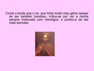 Conta a lenda que o rei, que tinha muito mau génio apesar de ser também bondoso, irritou-se por ver a rainha sempre misturada com mendigos, e proibiu-a de dar mais esmolas. 