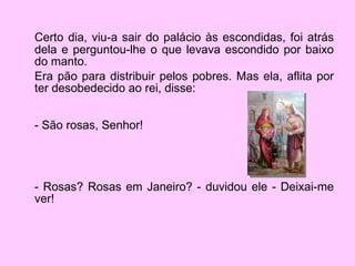 Certo dia, viu-a sair do palácio às escondidas, foi atrás dela e perguntou-lhe o que levava escondido por baixo do manto.  Era pão para distribuir pelos pobres. Mas ela, aflita por ter desobedecido ao rei, disse: - São rosas, Senhor! - Rosas? Rosas em Janeiro? - duvidou ele - Deixai-me ver!  