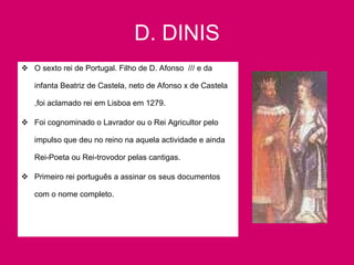 D. DINIS O sexto rei de Portugal. Filho de D. Afonso  /// e da infanta Beatriz de Castela, neto de Afonso x de Castela ,foi aclamado rei em Lisboa em 1279. Foi cognominado o Lavrador ou o Rei Agricultor pelo impulso que deu no reino na aquela actividade e ainda Rei-Poeta ou Rei-trovodor pelas cantigas. Primeiro rei português a assinar os seus documentos com o nome completo. 