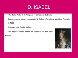 D. ISABEL Filha do rei Pedro III de Aragão e de Constança da Sicília. Casou-se com o soberano português D. Dinis em Barcelona, aos 11 de Fevereiro de 1288. Chamavam-lhe Rainha da Paz. Faleceu pouco tempo depois, em Estremoz, em 4 de Julho de 1336.   