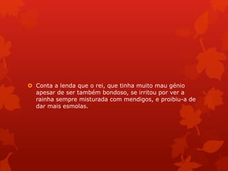  Conta a lenda que o rei, que tinha muito mau génio
apesar de ser também bondoso, se irritou por ver a
rainha sempre misturada com mendigos, e proibiu-a de
dar mais esmolas.
 