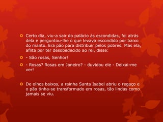  Certo dia, viu-a sair do palácio às escondidas, foi atrás
dela e perguntou-lhe o que levava escondido por baixo
do manto. Era pão para distribuir pelos pobres. Mas ela,
aflita por ter desobedecido ao rei, disse:
 - São rosas, Senhor!
 - Rosas? Rosas em Janeiro? - duvidou ele - Deixai-me
ver!
 De olhos baixos, a rainha Santa Isabel abriu o regaço e
o pão tinha-se transformado em rosas, tão lindas como
jamais se viu.
 