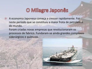 • A economia Japonesa começa a crescer rapidamente. Foi
  neste período que se constituiu a maior frota de petroleiros
  do mundo.
  Foram criadas novas empresas que revolucionaram os
  processos de fabrico. Fundaram-se ainda grandes complexos
  siderúrgicos e químicos.




17-06-2012                                                       10
 