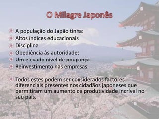 •   A população do Japão tinha:
•   Altos índices educacionais
•   Disciplina
•   Obediência às autoridades
•   Um elevado nível de poupança
•   Reinvestimento nas empresas.

• Todos estes podem ser considerados factores
  diferenciais presentes nos cidadãos japoneses que
  permitiram um aumento de produtividade incrível no
  seu país.

17-06-2012                                             16
 