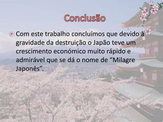 • Com este trabalho concluímos que devido à
  gravidade da destruição o Japão teve um
  crescimento económico muito rápido e
  admirável que se dá o nome de “Milagre
  Japonês”.




17-06-2012                                    18
 