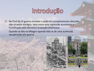 • No final da 2ª guerra mundial o Japão foi completamente afectado,
  não só pelos estragos, bem como pela regressão económica e
  humilhação pela derrota e ocupação americana.
  Quando se fala no Milagre Japonês fala-se de uma acelerada
  recuperação pós guerra.




17-06-2012                                                            2
 