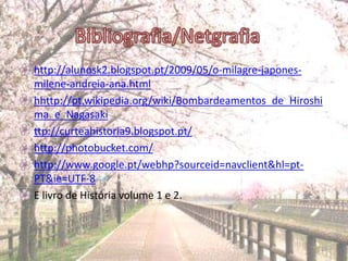 • http://alunosk2.blogspot.pt/2009/05/o-milagre-japones-
  milene-andreia-ana.html
• hhttp://pt.wikipedia.org/wiki/Bombardeamentos_de_Hiroshi
  ma_e_Nagasaki
• ttp://curteahistoria9.blogspot.pt/
• http://photobucket.com/
• http://www.google.pt/webhp?sourceid=navclient&hl=pt-
  PT&ie=UTF-8
• E livro de História volume 1 e 2.



17-06-2012                                               20
 