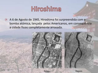 • A 6 de Agosto de 1945, Hiroshima foi surpreendida com a
  bomba atómica, lançada pelos Americanos, em consequência
  a cidade ficou completamente arrasada.




17-06-2012                                               5
                         Antes                 Depois
 