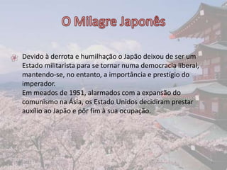 • Devido à derrota e humilhação o Japão deixou de ser um
  Estado militarista para se tornar numa democracia liberal,
  mantendo-se, no entanto, a importância e prestígio do
  imperador.
  Em meados de 1951, alarmados com a expansão do
  comunismo na Ásia, os Estado Unidos decidiram prestar
  auxílio ao Japão e pôr fim à sua ocupação.




17-06-2012                                                     8
 