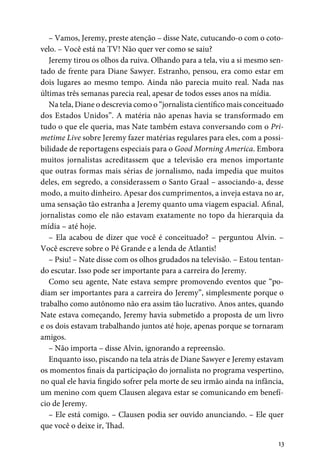 13
– Vamos, Jeremy, preste atenção – disse Nate, cutucando-o com o coto-
velo. – Você está na TV! Não quer ver como se saiu?
Jeremy tirou os olhos da ruiva. Olhando para a tela, viu a si mesmo sen-
tado de frente para Diane Sawyer. Estranho, pensou, era como estar em
dois lugares ao mesmo tempo. Ainda não parecia muito real. Nada nas
últimas três semanas parecia real, apesar de todos esses anos na mídia.
Na tela, Diane o descrevia como o “jornalista científico mais conceituado
dos Estados Unidos”. A matéria não apenas havia se transformado em
tudo o que ele queria, mas Nate também estava conversando com o Pri-
metime Live sobre Jeremy fazer matérias regulares para eles, com a possi-
bilidade de reportagens especiais para o Good Morning America. Embora
muitos jornalistas acreditassem que a televisão era menos importante
que outras formas mais sérias de jornalismo, nada impedia que muitos
deles, em segredo, a considerassem o Santo Graal – associando-a, desse
modo, a muito dinheiro. Apesar dos cumprimentos, a inveja estava no ar,
uma sensação tão estranha a Jeremy quanto uma viagem espacial. Afinal,
jornalistas como ele não estavam exatamente no topo da hierarquia da
mídia – até hoje.
– Ela acabou de dizer que você é conceituado? – perguntou Alvin. –
Você escreve sobre o Pé Grande e a lenda de Atlantis!
– Psiu! – Nate disse com os olhos grudados na televisão. – Estou tentan-
do escutar. Isso pode ser importante para a carreira do Jeremy.
Como seu agente, Nate estava sempre promovendo eventos que “po-
diam ser importantes para a carreira do Jeremy”, simplesmente porque o
trabalho como autônomo não era assim tão lucrativo. Anos antes, quando
Nate estava começando, Jeremy havia submetido a proposta de um livro
e os dois estavam trabalhando juntos até hoje, apenas porque se tornaram
amigos.
– Não importa – disse Alvin, ignorando a repreensão.
Enquanto isso, piscando na tela atrás de Diane Sawyer e Jeremy estavam
os momentos finais da participação do jornalista no programa vespertino,
no qual ele havia fingido sofrer pela morte de seu irmão ainda na infância,
um menino com quem Clausen alegava estar se comunicando em benefí-
cio de Jeremy.
– Ele está comigo. – Clausen podia ser ouvido anunciando. – Ele quer
que você o deixe ir, Thad.
 