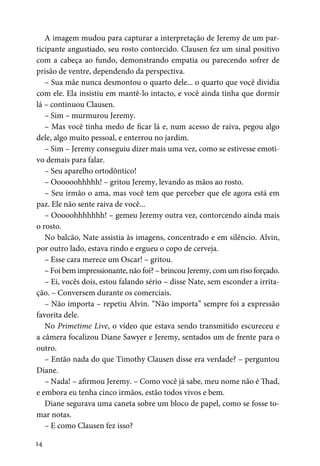 14
A imagem mudou para capturar a interpretação de Jeremy de um par-
ticipante angustiado, seu rosto contorcido. Clausen fez um sinal positivo
com a cabeça ao fundo, demonstrando empatia ou parecendo sofrer de
prisão de ventre, dependendo da perspectiva.
– Sua mãe nunca desmontou o quarto dele... o quarto que você dividia
com ele. Ela insistiu em mantê-lo intacto, e você ainda tinha que dormir
lá – continuou Clausen.
– Sim – murmurou Jeremy.
– Mas você tinha medo de ficar lá e, num acesso de raiva, pegou algo
dele, algo muito pessoal, e enterrou no jardim.
– Sim – Jeremy conseguiu dizer mais uma vez, como se estivesse emoti-
vo demais para falar.
– Seu aparelho ortodôntico!
– Oooooohhhhh! – gritou Jeremy, levando as mãos ao rosto.
– Seu irmão o ama, mas você tem que perceber que ele agora está em
paz. Ele não sente raiva de você...
– Ooooohhhhhhh! – gemeu Jeremy outra vez, contorcendo ainda mais
o rosto.
No balcão, Nate assistia às imagens, concentrado e em silêncio. Alvin,
por outro lado, estava rindo e ergueu o copo de cerveja.
– Esse cara merece um Oscar! – gritou.
– Foi bem impressionante, não foi? – brincou Jeremy, com um riso forçado.
– Ei, vocês dois, estou falando sério – disse Nate, sem esconder a irrita-
ção. – Conversem durante os comerciais.
– Não importa – repetiu Alvin. “Não importa” sempre foi a expressão
favorita dele.
No Primetime Live, o vídeo que estava sendo transmitido escureceu e
a câmera focalizou Diane Sawyer e Jeremy, sentados um de frente para o
outro.
– Então nada do que Timothy Clausen disse era verdade? – perguntou
Diane.
– Nada! – afirmou Jeremy. – Como você já sabe, meu nome não é Thad,
e embora eu tenha cinco irmãos, estão todos vivos e bem.
Diane segurava uma caneta sobre um bloco de papel, como se fosse to-
mar notas.
– E como Clausen fez isso?
 