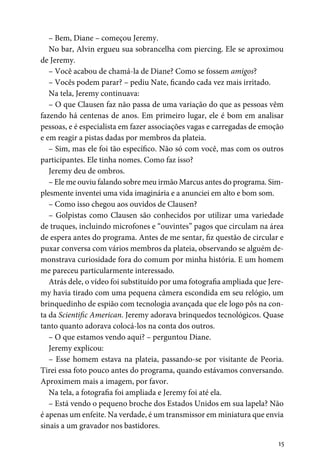 15
– Bem, Diane – começou Jeremy.
No bar, Alvin ergueu sua sobrancelha com piercing. Ele se aproximou
de Jeremy.
– Você acabou de chamá-la de Diane? Como se fossem amigos?
– Vocês podem parar? – pediu Nate, ficando cada vez mais irritado.
Na tela, Jeremy continuava:
– O que Clausen faz não passa de uma variação do que as pessoas vêm
fazendo há centenas de anos. Em primeiro lugar, ele é bom em analisar
pessoas, e é especialista em fazer associações vagas e carregadas de emoção
e em reagir a pistas dadas por membros da plateia.
– Sim, mas ele foi tão específico. Não só com você, mas com os outros
participantes. Ele tinha nomes. Como faz isso?
Jeremy deu de ombros.
– Ele me ouviu falando sobre meu irmão Marcus antes do programa. Sim-
plesmente inventei uma vida imaginária e a anunciei em alto e bom som.
– Como isso chegou aos ouvidos de Clausen?
– Golpistas como Clausen são conhecidos por utilizar uma variedade
de truques, incluindo microfones e “ouvintes” pagos que circulam na área
de espera antes do programa. Antes de me sentar, fiz questão de circular e
puxar conversa com vários membros da plateia, observando se alguém de-
monstrava curiosidade fora do comum por minha história. E um homem
me pareceu particularmente interessado.
Atrás dele, o vídeo foi substituído por uma fotografia ampliada que Jere-
my havia tirado com uma pequena câmera escondida em seu relógio, um
brinquedinho de espião com tecnologia avançada que ele logo pôs na con-
ta da Scientific American. Jeremy adorava brinquedos tecnológicos. Quase
tanto quanto adorava colocá-los na conta dos outros.
– O que estamos vendo aqui? – perguntou Diane.
Jeremy explicou:
– Esse homem estava na plateia, passando-se por visitante de Peoria.
Tirei essa foto pouco antes do programa, quando estávamos conversando.
Aproximem mais a imagem, por favor.
Na tela, a fotografia foi ampliada e Jeremy foi até ela.
– Está vendo o pequeno broche dos Estados Unidos em sua lapela? Não
é apenas um enfeite. Na verdade, é um transmissor em miniatura que envia
sinais a um gravador nos bastidores.
 