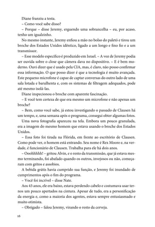 16
Diane franziu a testa.
– Como você sabe disso?
– Porque – disse Jeremy, erguendo uma sobrancelha – eu, por acaso,
tenho um igualzinho.
No mesmo instante, Jeremy enfiou a mão no bolso do paletó e tirou um
broche dos Estados Unidos idêntico, ligado a um longo e fino fio e a um
transmissor.
– Esse modelo específico é produzido em Israel. – A voz de Jeremy podia
ser ouvida sobre o close que câmera dava no dispositivo. – E é bem mo-
derno. Ouvi dizer que é usado pela CIA, mas, é claro, não posso confirmar
essa informação. O que posso dizer é que a tecnologia é muito avançada.
Este pequeno microfone é capaz de captar conversas do outro lado de uma
sala lotada e barulhenta e, com os sistemas de filtragem adequados, pode
até mesmo isolá-las.
Diane inspecionou o broche com aparente fascinação.
– E você tem certeza de que era mesmo um microfone e não apenas um
broche?
– Bem, como você sabe, já estou investigando o passado de Clausen há
um tempo, e, uma semana após o programa, consegui obter algumas fotos.
Uma nova fotografia apareceu na tela. Embora um pouco granulada,
era a imagem do mesmo homem que estava usando o broche dos Estados
Unidos.
– Essa foto foi tirada na Flórida, em frente ao escritório de Clausen.
Como pode ver, o homem está entrando. Seu nome é Rex Moore e, na ver-
dade, é funcionário de Clausen. Trabalha para ele há dois anos.
– Ooohhhhh! – gritou Alvin, e o resto da transmissão, que já estava mes-
mo terminando, foi abafado quando os outros, invejosos ou não, começa-
ram com gritos e assobios.
A bebida grátis havia cumprido sua função, e Jeremy foi inundado de
cumprimentos após o fim do programa.
– Você foi incrível – disse Nate.
Aos 43 anos, ele era baixo, estava perdendo cabelo e costumava usar ter-
nos um pouco apertados na cintura. Apesar de tudo, era a personificação
da energia e, como a maioria dos agentes, estava sempre entusiasmado e
muito otimista.
– Obrigado – falou Jeremy, virando o resto da cerveja.
 