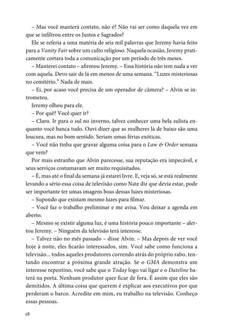 18
– Mas você manterá contato, não é? Não vai ser como daquela vez em
que se infiltrou entre os Justos e Sagrados?
Ele se referia a uma matéria de seis mil palavras que Jeremy havia feito
para a Vanity Fair sobre um culto religioso. Naquela ocasião, Jeremy prati-
camente cortara toda a comunicação por um período de três meses.
– Manterei contato – afirmou Jeremy. – Essa história não tem nada a ver
com aquela. Devo sair de lá em menos de uma semana. “Luzes misteriosas
no cemitério.” Nada de mais.
– Ei, por acaso você precisa de um operador de câmera? – Alvin se in-
trometeu.
Jeremy olhou para ele.
– Por quê? Você quer ir?
– Claro. Ir para o sul no inverno, talvez conhecer uma bela sulista en-
quanto você banca tudo. Ouvi dizer que as mulheres lá de baixo são uma
loucura, mas no bom sentido. Seriam umas férias exóticas.
– Você não tinha que gravar alguma coisa para o Law & Order semana
que vem?
Por mais estranho que Alvin parecesse, sua reputação era impecável, e
seus serviços costumavam ser muito requisitados.
– É, mas até o final da semana já estarei livre. E, veja só, se está realmente
levando a sério essa coisa de televisão como Nate diz que devia estar, pode
ser importante ter umas imagens boas dessas luzes misteriosas.
– Supondo que existam mesmo luzes para filmar.
– Você faz o trabalho preliminar e me avisa. Vou deixar a agenda em
aberto.
– Mesmo se existir alguma luz, é uma história pouco importante – aler-
tou Jeremy. – Ninguém da televisão terá interesse.
– Talvez não no mês passado – disse Alvin. – Mas depois de ver você
hoje à noite, eles ficarão interessados, sim. Você sabe como funciona a
televisão... todos aqueles produtores correndo atrás do próprio rabo, ten-
tando encontrar a próxima grande atração. Se o GMA demonstra um
interesse repentino, você sabe que o Today logo vai ligar e o Dateline ba-
terá na porta. Nenhum produtor quer ficar de fora. É assim que eles são
demitidos. A última coisa que querem é explicar aos executivos por que
perderam o barco. Acredite em mim, eu trabalho na televisão. Conheço
essas pessoas.
 