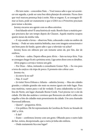 19
– Ele tem razão – concordou Nate. – Você nunca sabe o que vai aconte-
cer em seguida, e pode ser uma boa ideia planejar de antemão. Ficou claro
que você marcou presença hoje à noite. Não se engane. E, se conseguir fil-
mar as luzes, pode ser exatamente o que o GMA ou o Primetime precisam
para tomar a decisão.
Jeremy encarou seu agente com os olhos estreitos.
– Está falando sério? É uma história de nada. Resolvi fazer a matéria por-
que precisava dar um tempo depois do Clausen. Aquela matéria ocupou
quatro meses da minha vida.
– E veja aonde o levou – observou Nate, colocando a mão no ombro de
Jeremy. – Pode ser uma matéria bobinha, mas com imagens sensacionais e
um bom pano de fundo, quem sabe o que a televisão vai achar?
Jeremy ficou em silêncio por um instante antes de, por fim, dar de
ombros.
– Está bem – cedeu. Depois olhou para Alvin: – Saio na terça-feira. Veja
se consegue chegar lá até a próxima sexta. Ligo antes disso com os detalhes.
Alvin pegou a cerveja e tomou um gole.
– Por Deus – falou, imitando o comediante Gomer Pyle. – Eu vou para
a terra da canjica e da tripa de porco. E prometo não cobrar caro.
Jeremy riu.
– Já esteve lá no sul?
– Não. E você?
– Já visitei Nova Orleans e Atlanta – admitiu Jeremy. – Mas são cidades
grandes, e cidades grandes são mais ou menos iguais em todo lugar. Para
essa matérias, vamos para o sul de verdade. É uma cidadezinha na Caro-
lina do Norte, um lugar chamado Boone Creek. Você precisa ver o site da
cidade. Ele fala das azaleias e cornisos que florescem em abril e exibe com
orgulho a foto do cidadão mais proeminente da cidade. Um cara chamado
Norwood Jefferson.
– Quem? – perguntou Alvin.
– Um político. Ele foi representante da Carolina do Norte no Senado de
1907 a 1916.
– E daí?
– Exato – confirmou Jeremy com um gesto. Olhando para o outro lado
do bar, notou, decepcionado, que a ruiva já tinha ido embora.
– Onde exatamente fica esse lugar?
 