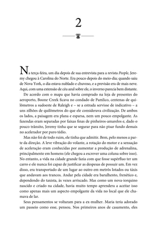 ;
2
Na terça-feira, um dia depois de sua entrevista para a revista People, Jere-
my chegou à Carolina do Norte. Era pouco depois do meio-dia; quando saiu
de Nova York, o dia estava nublado e chuvoso, e a previsão era de mais neve.
Aqui, com uma extensão de céu azul sobre ele, o inverno parecia bem distante.
De acordo com o mapa que havia comprado na loja de presentes do
aeroporto, Boone Creek ficava no condado de Pamlico, centenas de qui-
lômetros a sudoeste de Raleigh e – se a estrada servisse de indicativo – a
uns zilhões de quilômetros do que ele considerava civilização. De ambos
os lados, a paisagem era plana e esparsa, nem um pouco empolgante. As
fazendas eram separadas por faixas finas de pinheiros-amarelos e, dado o
pouco trânsito, Jeremy tinha que se segurar para não pisar fundo demais
no acelerador por puro tédio.
Mas não foi de todo ruim, ele tinha que admitir. Bem, pelo menos a par-
te da direção. A leve vibração do volante, a rotação do motor e a sensação
de aceleração eram conhecidas por aumentar a produção de adrenalina,
principalmente em homens (ele chegou a escrever uma coluna sobre isso).
No entanto, a vida na cidade grande fazia com que fosse supérfluo ter um
carro e ele nunca foi capaz de justificar as despesas de possuir um. Em vez
disso, era transportado de um lugar ao outro em metrôs lotados ou táxis
que andavam aos trancos. Andar pela cidade era barulhento, frenético e,
dependendo do taxista, às vezes arriscado. Mas como um nova-iorquino
nascido e criado na cidade, havia muito tempo aprendera a aceitar isso
como apenas mais um aspecto empolgante da vida no local que ele cha-
mava de lar.
Seus pensamentos se voltaram para a ex-mulher. Maria teria adorado
um passeio como esse, pensou. Nos primeiros anos de casamento, eles
 