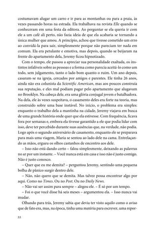 22
costumavam alugar um carro e ir para as montanhas ou para a praia, às
vezes passando horas na estrada. Ela trabalhava na revista Elle quando se
conheceram em uma festa da editora. Ao perguntar se ela queria ir com
ele a um café ali perto, não fazia ideia de que ela acabaria se tornando a
única mulher que amou. A princípio, achou que tivesse cometido um erro
ao convidá-la para sair, simplesmente porque não pareciam ter nada em
comum. Ela era petulante e emotiva, mas depois, quando se beijaram na
frente do apartamento dela, Jeremy ficou hipnotizado.
Com o tempo, ele passou a apreciar sua personalidade exaltada, os ins-
tintos infalíveis sobre as pessoas e a forma como parecia aceitá-lo como um
todo, sem julgamento, tanto o lado bom quanto o ruim. Um ano depois,
casaram-se na igreja, cercados por amigos e parentes. Ele tinha 26 anos,
ainda não era colunista da Scientific American, mas aos poucos construía
sua reputação, e eles mal podiam pagar pelo apartamento que alugavam
no Brooklyn. Na cabeça dele, era uma glória conjugal jovem e batalhadora.
Na dela, ele às vezes suspeitava, o casamento deles era forte na teoria, mas
construído sobre uma base instável. No início, o problema era simples:
enquanto o trabalho dela a mantinha na cidade, Jeremy viajava em busca
de uma grande história onde quer que ela estivesse. Com frequência, ficava
fora por semanas e, embora ela tivesse garantido a ele que podia lidar com
isso, deve ter percebido durante suas ausências que, na verdade, não podia.
Logo após o segundo aniversário de casamento, enquanto ele se preparava
para mais uma viagem, Maria se sentou ao lado dele na cama. Entrelaçan-
do as mãos, ergueu os olhos castanhos de encontro aos dele.
– Isso não está dando certo – falou simplesmente, deixando as palavras
no ar por um instante. – Você nunca está em casa e isso não é justo comigo.
Não é justo conosco.
– Quer que eu me demita? – perguntou Jeremy, sentindo uma pequena
bolha de pânico surgir dentro dele.
– Não, não quero que se demita. Mas talvez possa encontrar algo por
aqui. Como no Times. Ou no Post. Ou no Daily News.
– Não vai ser assim para sempre – alegou ele. – É só por um tempo.
– Foi o que você disse há seis meses – argumentou ela. – Isso nunca vai
mudar.
Olhando para trás, Jeremy sabia que devia ter visto aquilo como o aviso
que de fato era, mas, na época, tinha uma matéria para escrever, uma repor-
 